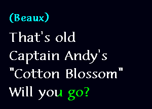 (Beaux)
That's old

Captain Andy's
Cotton Blossomn
Will you go?