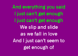 And everything you said
I just can't get enough
I just can't get enough
We slip and slide
as we fall in love
And ljust can't seem to

get enough of l