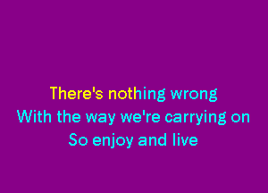 There's nothing wrong

With the way we're carrying on
So enjoy and live
