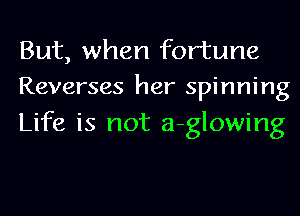 But, when fortune
Reverses her spinning

Life is not a-glowing