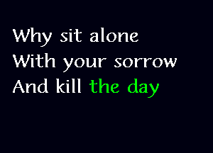 Why sit alone
With your sorrow

And kill the day