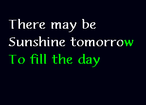 There may be
Sunshine tomorrow

To fill the day