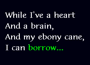 While I've a heart
And a brain,

And my ebony cane,
I can borrow...