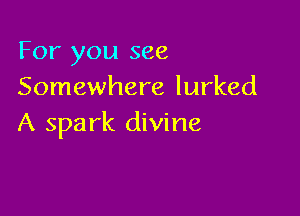 For you see
Somewhere lurked

A spark divine