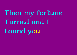 Then my fortune
Turned and I

Found you