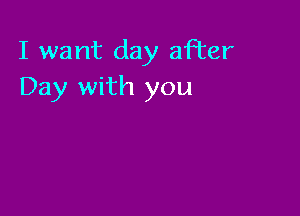 I want day after
Day with you