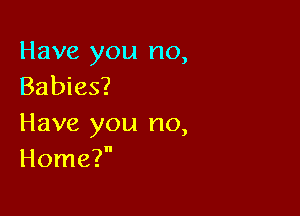 Have you no,
Babies?

Have you no,
Home?