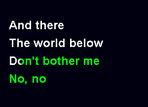 And there
The world below

Don't bother me
No, no