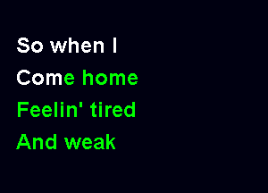 So when I
Comehome

Feelin' tired
And weak