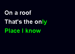 On a roof
That's the only

Place I know