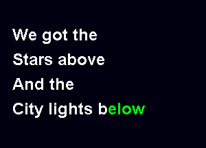 We got the
Stars above

And the
City lights below