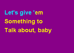 Let's give 'em
Something to

Talk about, baby