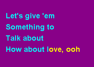 Let's give 'em
Something to

Talk about
How about love, ooh