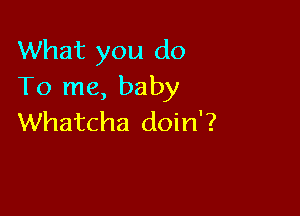 What you do
To me, baby

Whatcha doin'?