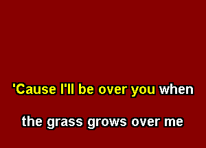'Cause I'll be over you when

the grass grows over me