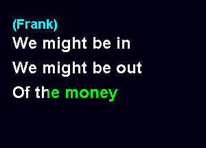 (Frank)
We might be in

We might be out

Of the money