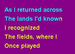 As I returned across
The lands I'd known

I recognized
The fields, where I
Once played