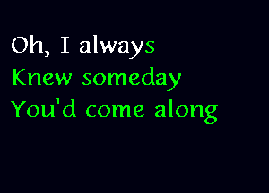 Oh, I always
Knew someday

You'd come along