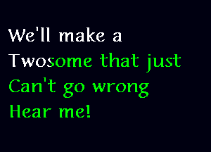 We'll make a
Twosome that just

Can't go wrong
Hear me!