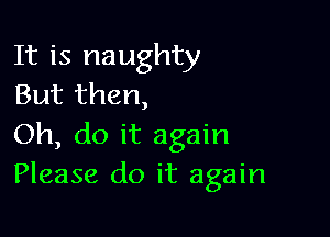 It is naughty
But then,

Oh, do it again
Please do it again