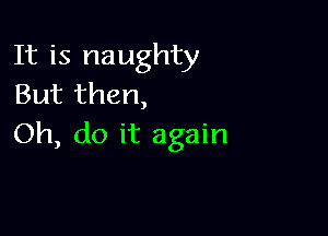 It is naughty
But then,

Oh, do it again