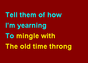 Tell them of how
I'm yearning

To mingle with
The old time throng