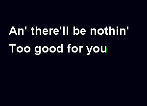 An' there'll be nothin'
Too good for you