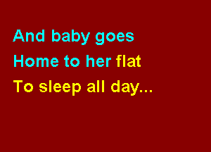 And baby goes
Home to her flat

To sleep all day...