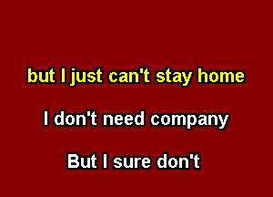 but Ijust can't stay home

I don't need company

But I sure don't