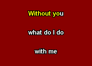 Without you

what do I do

with me