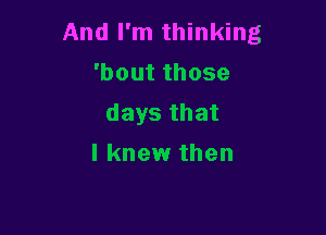 And I'm thinking
'boutthose
days that

I knew then