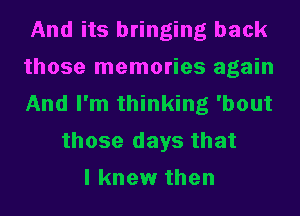 And its bringing back
those memories again
And I'm thinking 'bout
those days that
I knew then