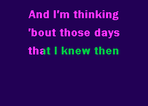 And I'm thinking
'bout those days
that I knew then