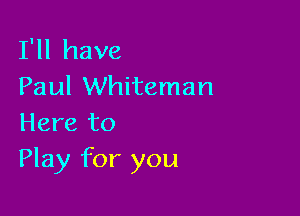 I'll have
Paul Whiteman

Here to
Play for you