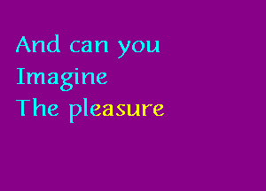 And can you
Imagine

The pleasure