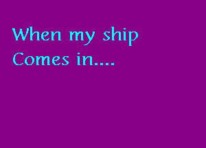 When my ship
Comes in....