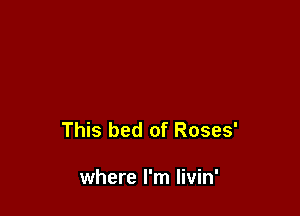 This bed of Roses'

where I'm Iivin'