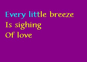 Every little breeze
Is sighing

Of love
