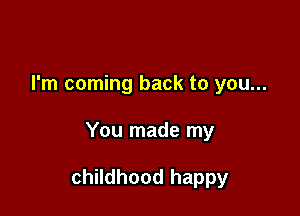 I'm coming back to you...

You made my

childhood happy