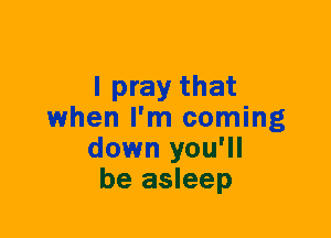 I pray that
when I'm coming
down you'll
be asleep