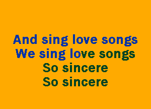 And sing love songs
We sing love songs
So sincere
So sincere