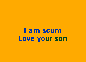 I am scum
Love your son