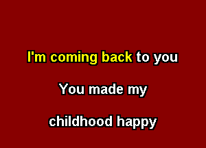 I'm coming back to you

You made my

childhood happy
