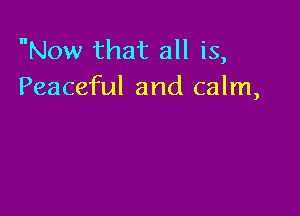 Now that all is,
Peaceful and calm,