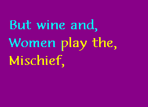 But wine and,
Women play the,

Mischief,