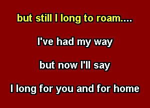 but still I long to roam....
I've had my way

but now I'll say

I long for you and for home