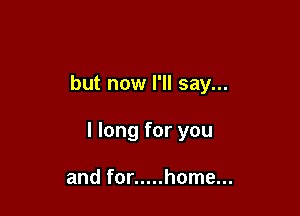 but now I'll say...

I long for you

and for ..... home...