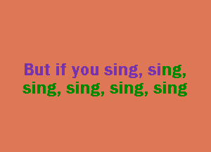 But if you sing, sing,
sing, sing, sing, sing