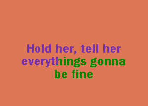 Hold her, tell her
everythings gonna
be fine