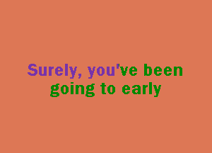 Surely, you've been
going to early